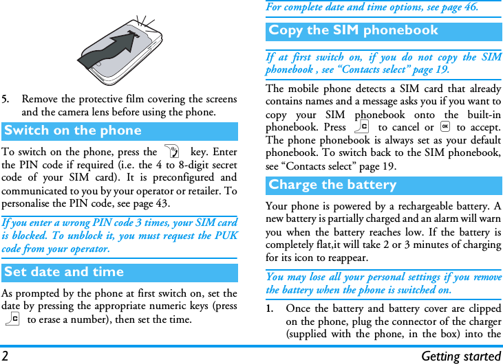 2Getting started5.Remove the protective film covering the screensand the camera lens before using the phone.To switch on the phone, press the )  key. Enterthe PIN code if required (i.e. the 4 to 8-digit secretcode of your SIM card). It is preconfigured andcommunicated to you by your operator or retailer. Topersonalise the PIN code, see page 43.If you enter a wrong PIN code 3 times, your SIM cardis blocked. To unblock it, you must request the PUKcode from your operator.As prompted by the phone at first switch on, set thedate by pressing the appropriate numeric keys (pressc to erase a number), then set the time.For complete date and time options, see page 46.If at first switch on, if you do not copy the SIMphonebook , see &ldquo;Contacts select&rdquo; page 19.The mobile phone detects a SIM card that alreadycontains names and a message asks you if you want tocopy your SIM phonebook onto the built-inphonebook. Press c to cancel or,to accept.The phone phonebook is always set as your defaultphonebook. To switch back to the SIM phonebook,see &ldquo;Contacts select&rdquo; page 19.Your phone is powered by a rechargeable battery. Anew battery is partially charged and an alarm will warnyou when the battery reaches low. If the battery iscompletely flat,it will take 2 or 3 minutes of chargingfor its icon to reappear.You may lose all your personal settings if you removethe battery when the phone is switched on.1.Once the battery and battery cover are clippedon the phone, plug the connector of the charger(supplied with the phone, in the box) into theSwitch on the phoneSet date and timeCopy the SIM phonebookCharge the battery