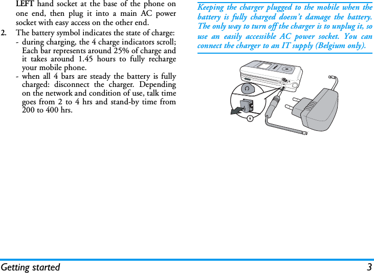 Getting started 3LEFT hand socket at the base of the phone onone end, then plug it into a main AC powersocket with easy access on the other end.2.The battery symbol indicates the state of charge:- during charging, the 4 charge indicators scroll;Each bar represents around 25% of charge andit takes around 1.45 hours to fully rechargeyour mobile phone.- when all 4 bars are steady the battery is fullycharged: disconnect the charger. Dependingon the network and condition of use, talk timegoes from 2 to 4 hrs and stand-by time from200 to 400 hrs.Keeping the charger plugged to the mobile when thebattery is fully charged doesn&rsquo;t damage the battery.The only way to turn off the charger is to unplug it, souse an easily accessible AC power socket. You canconnect the charger to an IT supply (Belgium only).