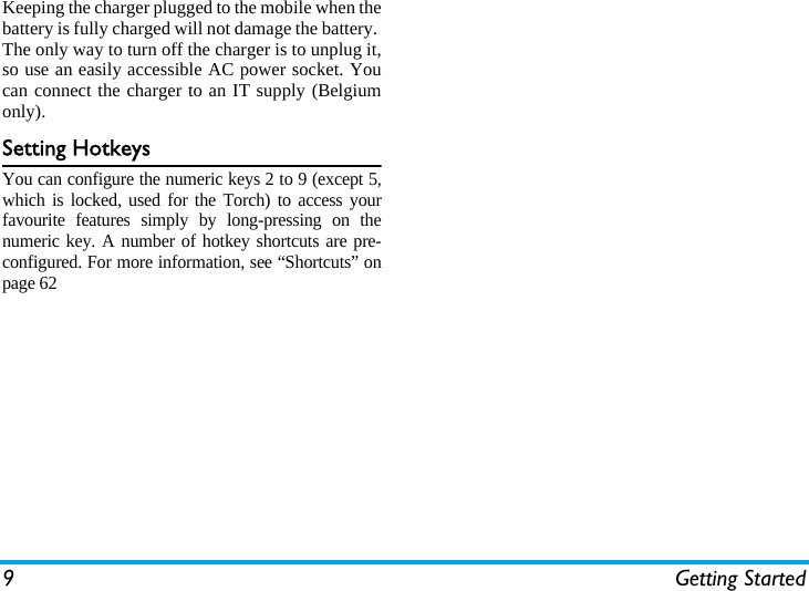 9 Getting StartedKeeping the charger plugged to the mobile when thebattery is fully charged will not damage the battery. The only way to turn off the charger is to unplug it,so use an easily accessible AC power socket. Youcan connect the charger to an IT supply (Belgiumonly).Setting HotkeysYou can configure the numeric keys 2 to 9 (except 5,which is locked, used for the Torch) to access yourfavourite features simply by long-pressing on thenumeric key. A number of hotkey shortcuts are pre-configured. For more information, see &ldquo;Shortcuts&rdquo; onpage 62