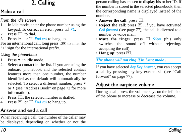 10 Calling2. CallingMake a callFrom the idle screen1. In idle mode, enter the phone number using thekeypad. To correct an error, press R <C.2. Press ( to dial.3. Press ) or R End call to hang up.For an international call, long press * to enter the"+" sign for the international prefix.Using the phonebook1. Press - in idle mode.2. Select a contact in the list. If you are using theonboard phonebook and the selected contactfeatures more than one number, the numberidentified as the default will automatically beselected. To select a different number, press <or > (see &ldquo;Address Book&rdquo; on page 72 for moreinformation).3. Press (: the selected number is dialled.4. Press ) or R End call to hang up.Answer and end a callWhen receiving a call, the number of the caller maybe displayed, depending on whether or not theperson calling has chosen to display his or her ID. Ifthe number is stored in the selected phonebook, thenthe corresponding name is displayed instead of thenumber.&bull;Answer the call: press (.&bull;Reject the call: press ). If you have activatedCall forward (see page 77), the call is diverted to anumber or voice mail.&bull;Mute the ringer: press R Silent (this onlyswitches the sound off without rejecting/accepting the call).&bull;Hang up: press ).The phone will not ring if in Silent mode .If you have selected Any Key Answer, you can accepta call by pressing any key except )  (see &ldquo;Callforward&rdquo; on page 77).Adjust the earpiece volumeDuring a call, press the volume keys on the left sideof the phone to increase or decrease the volume.