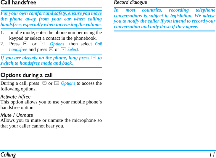 Calling 11Call handsfreeFor your own comfort and safety, ensure you movethe phone away from your ear when callinghandsfree, especially when increasing the volume.1. In idle mode, enter the phone number using thekeypad or select a contact in the phonebook.2. Press  , or  L  Options then select Callhandsfree and press , or L Select.If you are already on the phone, long press ( toswitch to handsfree mode and back.Options during a callDuring a call, press  , or L Options to access thefollowing options.Activate h/freeThis option allows you to use your mobile phone&rsquo;shandsfree option.Mute / UnmuteAllows you to mute or unmute the microphone sothat your caller cannot hear you.Record dialogueIn most countries, recording telephoneconversations is subject to legislation. We adviseyou to notify the caller if you intend to record yourconversation and only do so if they agree.