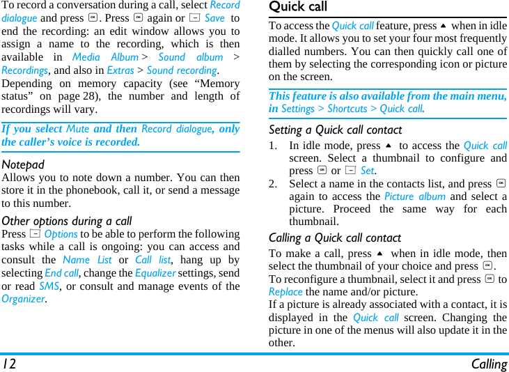 12 CallingTo record a conversation during a call, select Recorddialogue and press ,. Press , again or L Save  toend the recording: an edit window allows you toassign a name to the recording, which is thenavailable in Media Album >  Sound album >Recordings, and also in Extras > Sound recording.Depending on memory capacity (see &ldquo;Memorystatus&rdquo; on page 28), the number and length ofrecordings will vary.If you select Mute and then Record dialogue, onlythe caller&rsquo;s voice is recorded.NotepadAllows you to note down a number. You can thenstore it in the phonebook, call it, or send a messageto this number.Other options during a callPress L Options to be able to perform the followingtasks while a call is ongoing: you can access andconsult the Name List or Call list, hang up byselecting End call, change the Equalizer settings, sendor read SMS, or consult and manage events of theOrganizer.Quick callTo access the Quick call feature, press + when in idlemode. It allows you to set your four most frequentlydialled numbers. You can then quickly call one ofthem by selecting the corresponding icon or pictureon the screen.This feature is also available from the main menu,in Settings > Shortcuts > Quick call.Setting a Quick call contact1. In idle mode, press + to access the Quick callscreen. Select a thumbnail to configure andpress , or L Set.2. Select a name in the contacts list, and press ,again to access the Picture album and select apicture. Proceed the same way for eachthumbnail.Calling a Quick call contactTo make a call, press +  when in idle mode, thenselect the thumbnail of your choice and press ,.To reconfigure a thumbnail, select it and press , toReplace the name and/or picture.If a picture is already associated with a contact, it isdisplayed in the Quick call screen. Changing thepicture in one of the menus will also update it in theother.
