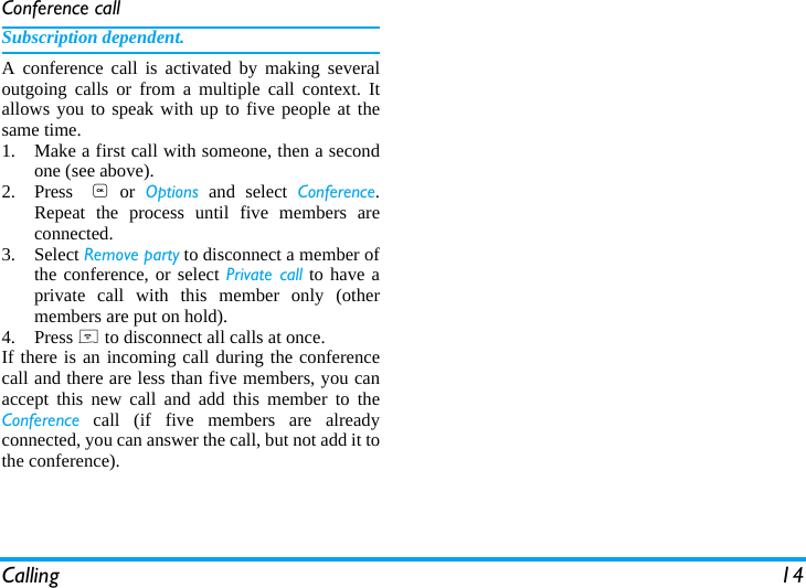 Calling 14Conference callSubscription dependent.A conference call is activated by making severaloutgoing calls or from a multiple call context. Itallows you to speak with up to five people at thesame time. 1. Make a first call with someone, then a secondone (see above).2. Press , or Options and select Conference.Repeat the process until five members areconnected. 3. Select Remove party to disconnect a member ofthe conference, or select Private call to have aprivate call with this member only (othermembers are put on hold).4. Press ) to disconnect all calls at once.If there is an incoming call during the conferencecall and there are less than five members, you canaccept this new call and add this member to theConference call (if five members are alreadyconnected, you can answer the call, but not add it tothe conference).