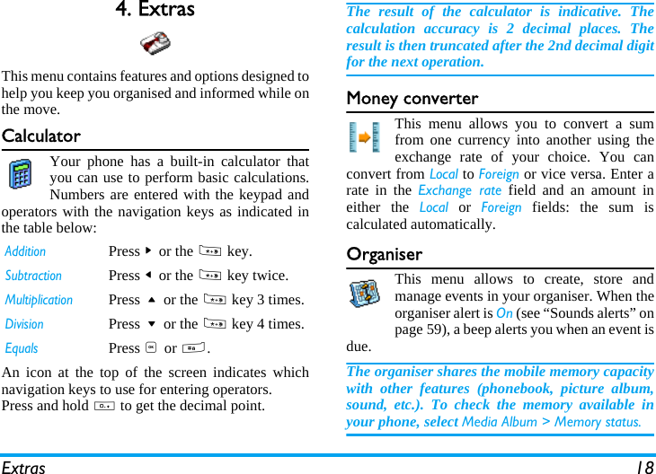 Extras 184. ExtrasThis menu contains features and options designed tohelp you keep you organised and informed while onthe move.CalculatorYour phone has a built-in calculator thatyou can use to perform basic calculations.Numbers are entered with the keypad andoperators with the navigation keys as indicated inthe table below:An icon at the top of the screen indicates whichnavigation keys to use for entering operators.Press and hold 0 to get the decimal point. The result of the calculator is indicative. Thecalculation accuracy is 2 decimal places. Theresult is then truncated after the 2nd decimal digitfor the next operation.Money converterThis menu allows you to convert a sumfrom one currency into another using theexchange rate of your choice. You canconvert from Local to Foreign or vice versa. Enter arate in the Exchange rate field and an amount ineither the Local or Foreign fields: the sum iscalculated automatically.OrganiserThis menu allows to create, store andmanage events in your organiser. When theorganiser alert is On (see &ldquo;Sounds alerts&rdquo; onpage 59), a beep alerts you when an event isdue.The organiser shares the mobile memory capacitywith other features (phonebook, picture album,sound, etc.). To check the memory available inyour phone, select Media Album > Memory status.AdditionPress > or the * key.SubtractionPress < or the * key twice.MultiplicationPress + or the * key 3 times.DivisionPress - or the * key 4 times.EqualsPress , or #.