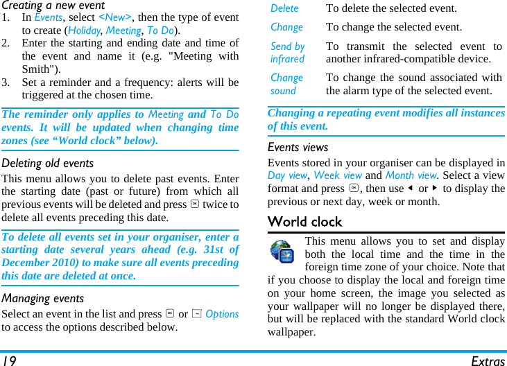 19 ExtrasCreating a new event1. In Events, select <New>, then the type of eventto create (Holiday, Meeting, To Do).2. Enter the starting and ending date and time ofthe event and name it (e.g. "Meeting withSmith").3. Set a reminder and a frequency: alerts will betriggered at the chosen time.The reminder only applies to Meeting and To Doevents. It will be updated when changing timezones (see &ldquo;World clock&rdquo; below).Deleting old eventsThis menu allows you to delete past events. Enterthe starting date (past or future) from which allprevious events will be deleted and press , twice todelete all events preceding this date.To delete all events set in your organiser, enter astarting date several years ahead (e.g. 31st ofDecember 2010) to make sure all events precedingthis date are deleted at once.Managing eventsSelect an event in the list and press , or L Optionsto access the options described below.Changing a repeating event modifies all instancesof this event.Events viewsEvents stored in your organiser can be displayed inDay view, Week view and Month view. Select a viewformat and press ,, then use < or > to display theprevious or next day, week or month.World clockThis menu allows you to set and displayboth the local time and the time in theforeign time zone of your choice. Note thatif you choose to display the local and foreign timeon your home screen, the image you selected asyour wallpaper will no longer be displayed there,but will be replaced with the standard World clockwallpaper.Delete To delete the selected event.Change To change the selected event.Send by infraredTo transmit the selected event toanother infrared-compatible device.Change soundTo change the sound associated withthe alarm type of the selected event.