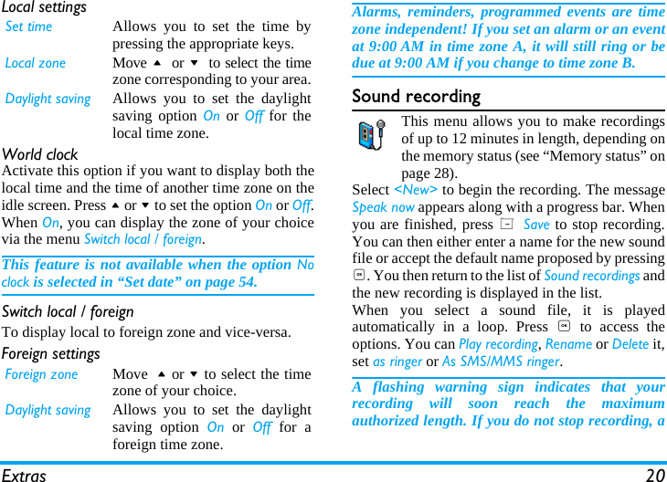 Extras 20Local settingsWorld clockActivate this option if you want to display both thelocal time and the time of another time zone on theidle screen. Press + or - to set the option On or Off.When On, you can display the zone of your choicevia the menu Switch local / foreign. This feature is not available when the option Noclock is selected in &ldquo;Set date&rdquo; on page 54.Switch local / foreignTo display local to foreign zone and vice-versa.Foreign settingsAlarms, reminders, programmed events are timezone independent! If you set an alarm or an eventat 9:00 AM in time zone A, it will still ring or bedue at 9:00 AM if you change to time zone B.Sound recordingThis menu allows you to make recordingsof up to 12 minutes in length, depending onthe memory status (see &ldquo;Memory status&rdquo; onpage 28).Select <New> to begin the recording. The messageSpeak now appears along with a progress bar. Whenyou are finished, press L Save to stop recording.You can then either enter a name for the new soundfile or accept the default name proposed by pressing,. You then return to the list of Sound recordings andthe new recording is displayed in the list.When you select a sound file, it is playedautomatically in a loop. Press , to access theoptions. You can Play recording, Rename or Delete it,set as ringer or As SMS/MMS ringer. A flashing warning sign indicates that yourrecording will soon reach the maximumauthorized length. If you do not stop recording, aSet time Allows you to set the time bypressing the appropriate keys.Local zone Move +  or -  to select the timezone corresponding to your area.Daylight saving Allows you to set the daylightsaving option On or Off for thelocal time zone.Foreign zone Move + or - to select the timezone of your choice.Daylight saving Allows you to set the daylightsaving option On or Off for aforeign time zone. 