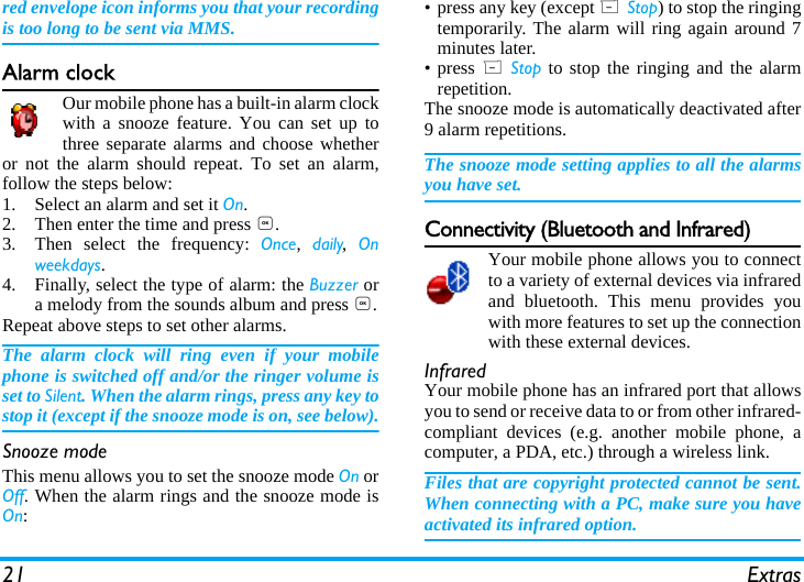 21 Extrasred envelope icon informs you that your recordingis too long to be sent via MMS.Alarm clockOur mobile phone has a built-in alarm clockwith a snooze feature. You can set up tothree separate alarms and choose whetheror not the alarm should repeat. To set an alarm,follow the steps below:1. Select an alarm and set it On.2. Then enter the time and press ,.3. Then select the frequency: Once,  daily,  Onweekdays.4. Finally, select the type of alarm: the Buzzer ora melody from the sounds album and press ,.Repeat above steps to set other alarms.The alarm clock will ring even if your mobilephone is switched off and/or the ringer volume isset to Silent. When the alarm rings, press any key tostop it (except if the snooze mode is on, see below).Snooze modeThis menu allows you to set the snooze mode On orOff. When the alarm rings and the snooze mode isOn:&bull; press any key (except R Stop) to stop the ringingtemporarily. The alarm will ring again around 7minutes later.&bull; press R Stop to stop the ringing and the alarmrepetition.The snooze mode is automatically deactivated after9 alarm repetitions.The snooze mode setting applies to all the alarmsyou have set.Connectivity (Bluetooth and Infrared)Your mobile phone allows you to connectto a variety of external devices via infraredand bluetooth. This menu provides youwith more features to set up the connectionwith these external devices. InfraredYour mobile phone has an infrared port that allowsyou to send or receive data to or from other infrared-compliant devices (e.g. another mobile phone, acomputer, a PDA, etc.) through a wireless link.Files that are copyright protected cannot be sent.When connecting with a PC, make sure you haveactivated its infrared option.
