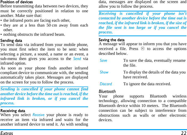 Extras 22Position of devicesBefore transmitting data between two devices, theymust be correctly positioned in relation to oneanother. Make sure that:&bull; the infrared ports are facing each other,&bull; they are at a less than 50 cm away from eachother.&bull; nothing obstructs the infrared beam.Sending dataTo send data via infrared from your mobile phone,you must first select the item to be sent: whenselecting a picture, a sound, a name or an event, asub-menu then gives you access to the Send viainfrared option.As soon as your phone finds another infraredcompliant device to communicate with, the sendingautomatically takes place. Messages are displayedon the screen for you to follow the process.Sending is cancelled if your phone cannot findanother device before the time out is reached, if theinfrared link is broken, or if you cancel theprocess.Receiving dataWhen you select Receive your phone is ready toreceive an item via infrared and waits for theanother infrared device to send it. As with sendingdata, messages are displayed on the screen andallow you to follow the process.Receiving is cancelled if your phone isn&rsquo;tcontacted by another device before the time out isreached, if the infrared link is broken, if the size ofthe file sent is too large or if you cancel theprocess.Saving the dataA message will appear to inform you that you havereceived a file. Press , to access the optionsdescribed below.BluetoothYour phone supports Bluetooth wirelesstechnology, allowing connection to a compatibleBluetooth device within 10 meters.  The Bluetoothconnection can be subject to interference fromobstructions such as walls or other electronicdevices.Save To save the data, eventually renamethe file.Show To display the details of the data youhave received.Discard To ignore the data received.