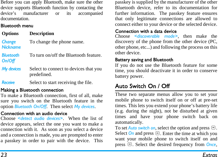 23 ExtrasBefore you can apply Bluetooth, make sure the otherdevice supports Bluetooth function by contacting thedevice&rsquo;s manufacturer or its accompanieddocumentation.Bluetooth menuMaking a Bluetooth connectionTo make a Bluetooth connection, first of all, makesure you switch on the Bluetooth feature in theoption Bluetooth On/Off.  Then select My devices. Connection with an audio deviceChoose  <detect audio devices>.  When the list ofdevice appears, select the one you want to make aconnection with it.  As soon as you select a deviceand a connection is made, you are prompted to entera passkey in order to pair with the device.  Thispasskey is supplied by the manufacturer of the otherBluetooth device, refer to its documentation forfurther information.  The passkey feature ensuresthat only legitimate connections are allowed toconnect either to your device or the selected device.Connection with a data deviceChoose  <discoverable mode>, then make thediscovery of the phone from the other device (PC,other phone, etc...) and following the process on thisother device.Battery saving and BluetoothIf you do not use the Bluetooth feature for sometime, you should deactivate it in order to conservebattery power.Auto Switch On / OffThese two separate menus allow you to set yourmobile phone to switch itself on or off at pre-settimes. This lets you extend your phone&rsquo;s battery life(e.g. during the night), not be disturbed at giventimes and have your phone switch back onautomatically.To set Auto switch on, select the option and press ,.Select On and press ,. Enter the time at which youwant your mobile phone to switch itself on andpress ,. Select the desired frequency from Once,Options DescriptionChange NicknameTo change the phone name.  Bluetooth On/OffTo turn on/off the Bluetooth feature.My devices Select to connect to devices that youpredefined.Receive Select to start receiving the file.