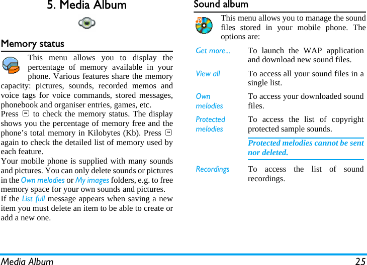 Media Album 255. Media AlbumMemory statusThis menu allows you to display thepercentage of memory available in yourphone. Various features share the memorycapacity: pictures, sounds, recorded memos andvoice tags for voice commands, stored messages,phonebook and organiser entries, games, etc.Press , to check the memory status. The displayshows you the percentage of memory free and thephone&rsquo;s total memory in Kilobytes (Kb). Press ,again to check the detailed list of memory used byeach feature.Your mobile phone is supplied with many soundsand pictures. You can only delete sounds or picturesin the Own melodies or My images folders, e.g. to freememory space for your own sounds and pictures.If the List full message appears when saving a newitem you must delete an item to be able to create oradd a new one.Sound albumThis menu allows you to manage the soundfiles stored in your mobile phone. Theoptions are:Get more... To launch the WAP applicationand download new sound files.View all To access all your sound files in asingle list.Own melodiesTo access your downloaded soundfiles. Protected melodiesTo access the list of copyrightprotected sample sounds.Protected melodies cannot be sentnor deleted.Recordings To access the list of soundrecordings.
