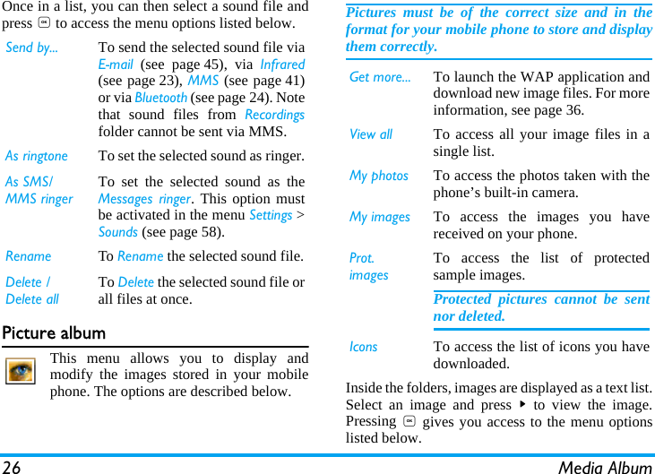 26 Media AlbumOnce in a list, you can then select a sound file andpress , to access the menu options listed below.Picture albumThis menu allows you to display andmodify the images stored in your mobilephone. The options are described below.Pictures must be of the correct size and in theformat for your mobile phone to store and displaythem correctly.  Inside the folders, images are displayed as a text list.Select an image and press > to view the image.Pressing , gives you access to the menu optionslisted below.Send by... To send the selected sound file viaEmail (see page 45), via Infrared(see page 23), MMS (see page 41)or via Bluetooth (see page 24). Notethat sound files from Recordingsfolder cannot be sent via MMS.As ringtone To set the selected sound as ringer.As SMS/MMS ringerTo set the selected sound as theMessages ringer. This option mustbe activated in the menu Settings >Sounds (see page 58). Rename To Rename the selected sound file.Delete / Delete allTo Delete the selected sound file orall files at once.Get more... To launch the WAP application anddownload new image files. For moreinformation, see page 36.View all To access all your image files in asingle list.My photos To access the photos taken with thephone&rsquo;s built-in camera.My images To access the images you havereceived on your phone.Prot. imagesTo access the list of protectedsample images.Protected pictures cannot be sentnor deleted.Icons To access the list of icons you havedownloaded.