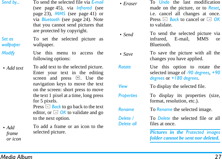 Media Album 27Send by... To send the selected file via Email(see page 45), via Infrared (seepage 23),  MMS (see page 41) orvia  Bluetooth (see page 24). Notethat you cannot send pictures thatare protected by copyright.Set as wallpaperTo set the selected picture aswallpaper.Modify Use this menu to access thefollowing options:&bull; Add text To add text to the selected picture.Enter your text in the editingscreen and press ,. Use thenavigation keys to move the texton the screen: short press to movethe text 1 pixel at a time, long pressfor 5 pixels.Press R Back to go back to the texteditor, or L OK to validate and goto the next option.&bull;Addframeor iconTo add a frame or an icon to theselected picture.&bull; Eraser To  Undo the last modificationmade on the picture, or to Reset,i.e. cancel all changes at once.Press R Back to cancel or L OKto validate.&bull;Send To send the selected picture viainfrared, E-mail, MMS orBluetooth.&bull;Save To save the picture with all thechanges you have applied.Rotate Use this option to rotate theselected image of -90 degrees, +90degrees or +180 degrees.View To display the selected file.Properties To display its properties (size,format, resolution, etc.).Rename To Rename the selected image.Delete / Delete allTo  Delete the selected file or allfiles at once.Pictures in the Protected imagesfolder cannot be sent nor deleted.