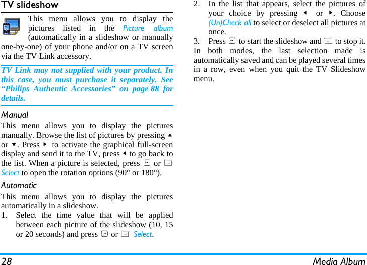 28 Media AlbumTV slideshowThis menu allows you to display thepictures listed in the Picture album(automatically in a slideshow or manuallyone-by-one) of your phone and/or on a TV screenvia the TV Link accessory.TV Link may not supplied with your product. Inthis case, you must purchase it separately. See&ldquo;Philips Authentic Accessories&rdquo; on page 88 fordetails.ManualThis menu allows you to display the picturesmanually. Browse the list of pictures by pressing +or -. Press >  to activate the graphical full-screendisplay and send it to the TV, press < to go back tothe list. When a picture is selected, press , or LSelect to open the rotation options (90&deg; or 180&deg;).AutomaticThis menu allows you to display the picturesautomatically in a slideshow.1. Select the time value that will be appliedbetween each picture of the slideshow (10, 15or 20 seconds) and press , or L Select.2. In the list that appears, select the pictures ofyour choice by pressing <  or  >. Choose(Un)Check all to select or deselect all pictures atonce.3. Press , to start the slideshow and R to stop it.In both modes, the last selection made isautomatically saved and can be played several timesin a row, even when you quit the TV Slideshowmenu.