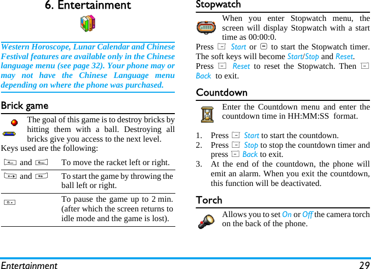 Entertainment 296. EntertainmentWestern Horoscope, Lunar Calendar and ChineseFestival features are available only in the Chineselanguage menu (see page 32). Your phone may ormay not have the Chinese Language menudepending on where the phone was purchased.Brick gameThe goal of this game is to destroy bricks byhitting them with a ball. Destroying allbricks give you access to the next level.Keys used are the following:StopwatchWhen you enter Stopwatch menu, thescreen will display Stopwatch with a starttime as 00:00:0. Press L Start or , to start the Stopwatch timer.The soft keys will become Start/Stop and Reset.Press  R Reset  to reset the Stopwatch. Then RBack  to exit.CountdownEnter the Countdown menu and enter thecountdown time in HH:MM:SS  format. 1. Press L Start to start the countdown.2. Press L Stop to stop the countdown timer andpress R Back to exit.3. At the end of the countdown, the phone willemit an alarm. When you exit the countdown,this function will be deactivated.TorchAllows you to set On or Off the camera torchon the back of the phone.4 and 6To move the racket left or right.* and #To start the game by throwing theball left or right.0To pause the game up to 2 min.(after which the screen returns toidle mode and the game is lost).