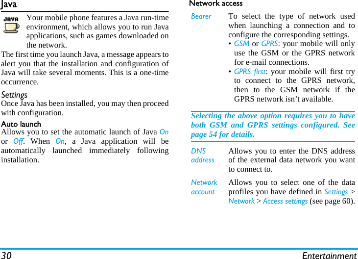 30 EntertainmentJavaYour mobile phone features a Java run-timeenvironment, which allows you to run Javaapplications, such as games downloaded onthe network.The first time you launch Java, a message appears toalert you that the installation and configuration ofJava will take several moments. This is a one-timeoccurrence.SettingsOnce Java has been installed, you may then proceedwith configuration.Auto launchAllows you to set the automatic launch of Java Onor  Off. When On, a Java application will beautomatically launched immediately followinginstallation.Network accessBearer To select the type of network usedwhen launching a connection and toconfigure the corresponding settings.&bull;GSM or GPRS: your mobile will onlyuse the GSM or the GPRS networkfor e-mail connections.&bull;GPRS first: your mobile will first tryto connect to the GPRS network,then to the GSM network if theGPRS network isn&rsquo;t available.Selecting the above option requires you to haveboth GSM and GPRS settings configured. Seepage 54 for details.DNS addressAllows you to enter the DNS addressof the external data network you wantto connect to.Network accountAllows you to select one of the dataprofiles you have defined in Settings >Network > Access settings (see page 60).