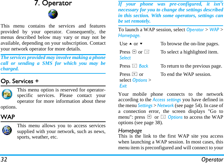 32 Operator7. OperatorThis menu contains the services and featuresprovided by your operator. Consequently, themenus described below may vary or may not beavailable, depending on your subscription. Contactyour network operator for more details.The services provided may involve making a phonecall or sending a SMS for which you may becharged.Op. Services +This menu option is reserved for operator-specific services. Please contact youroperator for more information about theseoptions.WAPThis menu allows you to access servicessupplied with your network, such as news,sports, weather, etc.If your phone was pre-configured, it isn&rsquo;tnecessary for you to change the settings describedin this section. With some operators, settings canbe set remotely.To launch a WAP session, select Operator > WAP >Homepage.Your mobile phone connects to the networkaccording to the Access settings you have defined inthe menu Settings > Network (see page 54). In case ofa connection error, the screen displays "Go tomenu": press , or L Options to access the WAPoptions (see page 38).HomepageThis is the link to the first WAP site you accesswhen launching a WAP session. In most cases, thismenu item is preconfigured and will connect to yourUse + or -To browse the on-line pages.Press , or L SelectTo select a highlighted item.Press R Back To return to the previous page.Press ) or select Options > ExitTo end the WAP session.
