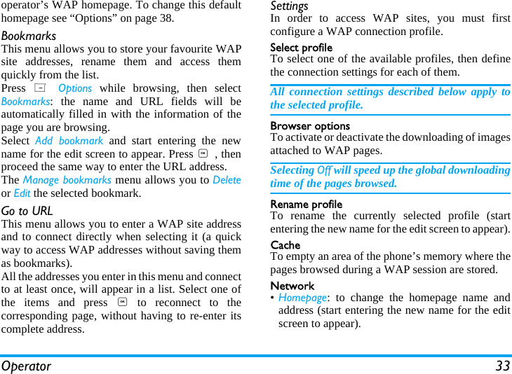 Operator 33operator&rsquo;s WAP homepage. To change this defaulthomepage see &ldquo;Options&rdquo; on page 38.BookmarksThis menu allows you to store your favourite WAPsite addresses, rename them and access themquickly from the list.Press  L Options while browsing, then selectBookmarks: the name and URL fields will beautomatically filled in with the information of thepage you are browsing.Select  Add bookmark and start entering the newname for the edit screen to appear. Press , , thenproceed the same way to enter the URL address.The Manage bookmarks menu allows you to Deleteor Edit the selected bookmark.Go to URLThis menu allows you to enter a WAP site addressand to connect directly when selecting it (a quickway to access WAP addresses without saving themas bookmarks).All the addresses you enter in this menu and connectto at least once, will appear in a list. Select one ofthe items and press , to reconnect to thecorresponding page, without having to re-enter itscomplete address.SettingsIn order to access WAP sites, you must firstconfigure a WAP connection profile.Select profileTo select one of the available profiles, then definethe connection settings for each of them.All connection settings described below apply tothe selected profile.Browser optionsTo activate or deactivate the downloading of imagesattached to WAP pages.Selecting Off will speed up the global downloadingtime of the pages browsed.Rename profileTo rename the currently selected profile (startentering the new name for the edit screen to appear).CacheTo empty an area of the phone&rsquo;s memory where thepages browsed during a WAP session are stored.Network&bull;Homepage: to change the homepage name andaddress (start entering the new name for the editscreen to appear).