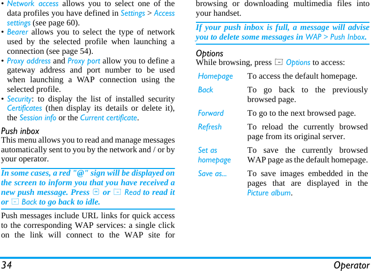 34 Operator&bull;Network access allows you to select one of thedata profiles you have defined in Settings > Accesssettings (see page 60).&bull;Bearer allows you to select the type of networkused by the selected profile when launching aconnection (see page 54).&bull;Proxy address and Proxy port allow you to define agateway address and port number to be usedwhen launching a WAP connection using theselected profile.&bull;Security: to display the list of installed securityCertificates (then display its details or delete it),the Session info or the Current certificate.Push inboxThis menu allows you to read and manage messagesautomatically sent to you by the network and / or byyour operator. In some cases, a red "@" sign will be displayed onthe screen to inform you that you have received anew push message. Press , or L Read to read itor R Back to go back to idle. Push messages include URL links for quick accessto the corresponding WAP services: a single clickon the link will connect to the WAP site forbrowsing or downloading multimedia files intoyour handset.If your push inbox is full, a message will adviseyou to delete some messages in WAP > Push Inbox.OptionsWhile browsing, press L Options to access:Homepage To access the default homepage.Back To go back to the previouslybrowsed page.Forward To go to the next browsed page.Refresh To reload the currently browsedpage from its original server.Set as homepageTo save the currently browsedWAP page as the default homepage.Save as... To save images embedded in thepages that are displayed in thePicture album.