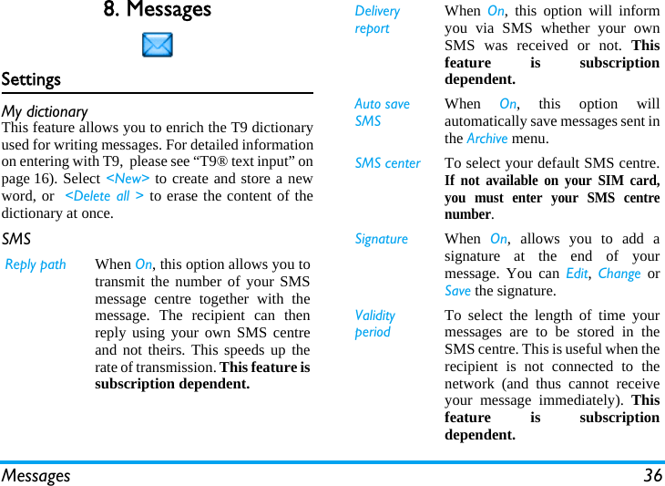 Messages 368. MessagesSettingsMy dictionaryThis feature allows you to enrich the T9 dictionaryused for writing messages. For detailed informationon entering with T9,  please see &ldquo;T9&reg; text input&rdquo; onpage 16). Select <New> to create and store a newword, or  <Delete all > to erase the content of thedictionary at once.SMS  Reply path When On, this option allows you totransmit the number of your SMSmessage centre together with themessage. The recipient can thenreply using your own SMS centreand not theirs. This speeds up therate of transmission. This feature issubscription dependent.DeliveryreportWhen  On, this option will informyou via SMS whether your ownSMS was received or not. Thisfeature is subscriptiondependent.Auto save SMSWhen  On, this option willautomatically save messages sent inthe Archive menu.SMS center To select your default SMS centre.If not available on your SIM card,you must enter your SMS centrenumber.Signature When  On, allows you to add asignature at the end of yourmessage. You can Edit,  Change orSave the signature.Validity periodTo select the length of time yourmessages are to be stored in theSMS centre. This is useful when therecipient is not connected to thenetwork (and thus cannot receiveyour message immediately). Thisfeature is subscriptiondependent.