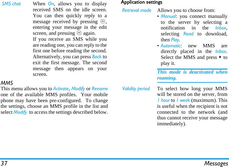 37 MessagesMMSThis menu allows you to Activate, Modify or Renameone of the available MMS profiles.  Your mobilephone may have been pre-configured.  To changethe settings, choose an MMS profile in the list andselect Modify  to access the settings described below.Application settingsSMS chat When  On, allows you to displayreceived SMS on the idle screen.You can then quickly reply to amessage received by pressing ,,entering your message in the editscreen, and pressing , again.If you receive an SMS while youare reading one, you can reply to thefirst one before reading the second.Alternatively, you can press Back toexit the first message. The secondmessage then appears on yourscreen.Retrieval mode Allows you to choose from:&bull;Manual: you connect manuallyto the server by selecting anotification in the Inbox,selecting  Read to download,then Play.&bull;Automatic: new MMS aredirectly placed in the Inbox.Select the MMS and press > toplay it.This mode is deactivated whenroaming.Validity period To select how long your MMSwill be stored on the server, from1 hour to 1 week (maximum). Thisis useful when the recipient is notconnected to the network (andthus cannot receive your messageimmediately).