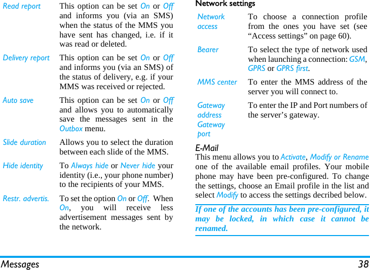 Messages 38Network settingsE-MailThis menu allows you to Activate, Modify or Renameone of the available email profiles. Your mobilephone may have been pre-configured. To changethe settings, choose an Email profile in the list andselect Modify to access the settings decribed below. If one of the accounts has been pre-configured, itmay be locked, in which case it cannot berenamed.Read report This option can be set On or Offand informs you (via an SMS)when the status of the MMS youhave sent has changed, i.e. if itwas read or deleted.Delivery report This option can be set On or Offand informs you (via an SMS) ofthe status of delivery, e.g. if yourMMS was received or rejected.Auto save This option can be set On or Offand allows you to automaticallysave the messages sent in theOutbox menu.Slide duration Allows you to select the durationbetween each slide of the MMS.Hide identity To Always hide or Never hide youridentity (i.e., your phone number)to the recipients of your MMS.Restr. advertis. To set the option On or Off.  WhenOn, you will receive lessadvertisement messages sent bythe network.Network accessTo choose a connection profilefrom the ones you have set (see&ldquo;Access settings&rdquo; on page 60).Bearer To select the type of network usedwhen launching a connection: GSM,GPRS or GPRS first.MMS center To enter the MMS address of theserver you will connect to.Gatewayaddress GatewayportTo enter the IP and Port numbers ofthe server&rsquo;s gateway.