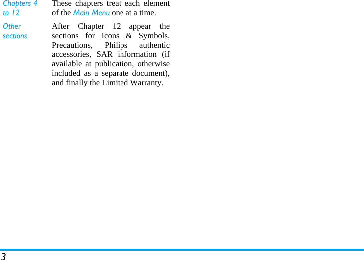 3Chapters 4 to 12These chapters treat each elementof the Main Menu one at a time.Other sectionsAfter Chapter 12 appear thesections for Icons &amp; Symbols,Precautions, Philips authenticaccessories, SAR information (ifavailable at publication, otherwiseincluded as a separate document),and finally the Limited Warranty.