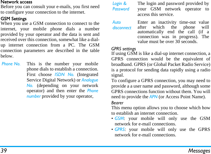 39 MessagesNetwork accessBefore you can consult your e-mails, you first needto configure your connection to the internet.GSM SettingsWhen you use a GSM connection to connect to theinternet, your mobile phone dials a numberprovided by your operator and the data is sent andreceived over this connection, somewhat like a dial-up internet connection from a PC. The GSMconnection parameters are described in the tablebelow.GPRS settingsIf using GSM is like a dial-up internet connection, aGPRS connection would be the equivalent ofbroadband. GPRS (or Global Packet Radio Service)is a protocol for sending data rapidly using a radiosignal.To configure a GPRS connection, you may need toprovide a a user name and password, although someGPRS connections function without them. You willneed to provide the APN (or Access Point Name).BearerThis menu option allows you to choose which howto establish an internet connection.&bull;GSM: your mobile will only use the GSMnetwork for e-mail connections.&bull;GPRS: your mobile will only use the GPRSnetwork for e-mail connections.Phone No. This is the number your mobilephone dials to establish a connection.First choose ISDN No. (IntegratedService Digital Network) or AnalogueNo.  (depending on your networkoperator) and then enter the Phonenumber provided by your operator,Login &amp; PasswordThe login and password provided byyour GSM network operator toaccess this service.Auto disconnectEnter an inactivity time-out valueafter which the phone willautomatically end the call (if aconnection was in progress). Thevalue must be over 30 seconds.