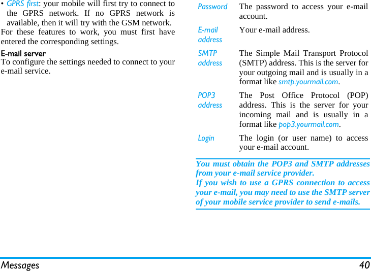 Messages 40&bull;GPRS first: your mobile will first try to connect tothe GPRS network. If no GPRS network isavailable, then it will try with the GSM network. For these features to work, you must first haveentered the corresponding settings.Email serverTo configure the settings needed to connect to youre-mail service.You must obtain the POP3 and SMTP addressesfrom your e-mail service provider.If you wish to use a GPRS connection to accessyour e-mail, you may need to use the SMTP serverof your mobile service provider to send e-mails.Password The password to access your e-mailaccount.E-mail addressYour e-mail address.SMTP addressThe Simple Mail Transport Protocol(SMTP) address. This is the server foryour outgoing mail and is usually in aformat like smtp.yourmail.com.POP3 addressThe Post Office Protocol (POP)address. This is the server for yourincoming mail and is usually in aformat like pop3.yourmail.com.Login The login (or user name) to accessyour e-mail account.