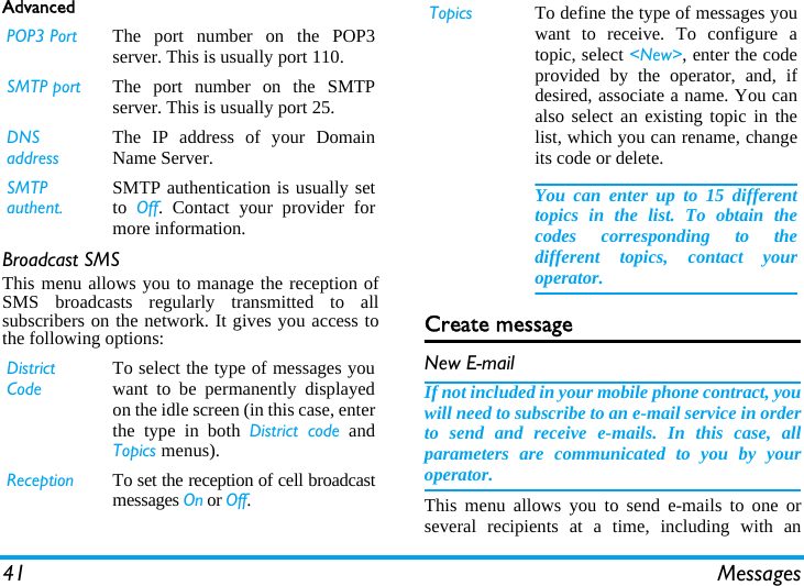 41 MessagesAdvancedBroadcast SMSThis menu allows you to manage the reception ofSMS broadcasts regularly transmitted to allsubscribers on the network. It gives you access tothe following options: Create messageNew E-mailIf not included in your mobile phone contract, youwill need to subscribe to an e-mail service in orderto send and receive e-mails. In this case, allparameters are communicated to you by youroperator.This menu allows you to send e-mails to one orseveral recipients at a time, including with anPOP3 Port The port number on the POP3server. This is usually port 110.SMTP port The port number on the SMTPserver. This is usually port 25.DNS addressThe IP address of your DomainName Server.SMTP authent.SMTP authentication is usually setto  Off. Contact your provider formore information.District CodeTo select the type of messages youwant to be permanently displayedon the idle screen (in this case, enterthe type in both District code andTopics menus).Reception To set the reception of cell broadcastmessages On or Off.Topics To define the type of messages youwant to receive. To configure atopic, select <New>, enter the codeprovided by the operator, and, ifdesired, associate a name. You canalso select an existing topic in thelist, which you can rename, changeits code or delete.You can enter up to 15 differenttopics in the list. To obtain thecodes corresponding to thedifferent topics, contact youroperator.