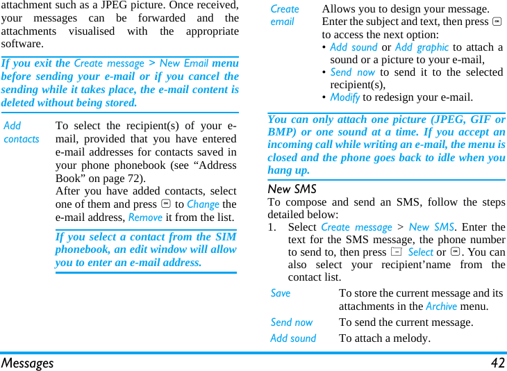 Messages 42attachment such as a JPEG picture. Once received,your messages can be forwarded and theattachments visualised with the appropriatesoftware.If you exit the Create message > New Email menubefore sending your e-mail or if you cancel thesending while it takes place, the e-mail content isdeleted without being stored.You can only attach one picture (JPEG, GIF orBMP) or one sound at a time. If you accept anincoming call while writing an e-mail, the menu isclosed and the phone goes back to idle when youhang up.New SMSTo compose and send an SMS, follow the stepsdetailed below:1. Select Create message > New SMS. Enter thetext for the SMS message, the phone numberto send to, then press L Select or ,. You canalso select your recipient&rsquo;name from thecontact list.Add contactsTo select the recipient(s) of your e-mail, provided that you have enterede-mail addresses for contacts saved inyour phone phonebook (see &ldquo;AddressBook&rdquo; on page 72).After you have added contacts, selectone of them and press , to Change thee-mail address, Remove it from the list.If you select a contact from the SIMphonebook, an edit window will allowyou to enter an e-mail address.Create emailAllows you to design your message. Enter the subject and text, then press ,to access the next option:&bull;Add sound or Add graphic to attach asound or a picture to your e-mail,&bull;Send now to send it to the selectedrecipient(s),&bull;Modify to redesign your e-mail.Save To store the current message and itsattachments in the Archive menu.Send now To send the current message.Add sound To attach a melody.