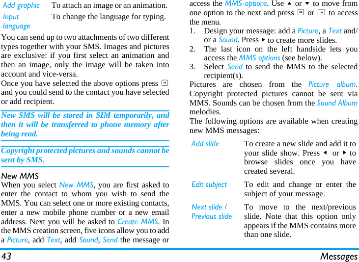 43 MessagesYou can send up to two attachments of two differenttypes together with your SMS. Images and picturesare exclusive: if you first select an animation andthen an image, only the image will be taken intoaccount and vice-versa.Once you have selected the above options press ,and you could send to the contact you have selectedor add recipient.New SMS will be stored in SIM temporarily, andthen it will be transferred to phone memory afterbeing read.Copyright protected pictures and sounds cannot besent by SMS.New MMSWhen you select New MMS, you are first asked toenter the contact to whom you wish to send theMMS. You can select one or more existing contacts,enter a new mobile phone number or a new emailaddress. Next you will be asked to Create MMS. Inthe MMS creation screen, five icons allow you to adda Picture, add Text, add Sound, Send the message oraccess the MMS options. Use + or - to move fromone option to the next and press , or L to accessthe menu.1. Design your message: add a Picture, a Text and/or a Sound. Press > to create more slides.2. The last icon on the left handside lets youaccess the MMS options (see below).3. Select Send to send the MMS to the selectedrecipient(s).Pictures are chosen from the Picture album.Copyright protected pictures cannot be sent viaMMS. Sounds can be chosen from the Sound Albummelodies.The following options are available when creatingnew MMS messages: Add graphic To attach an image or an animation.Input languageTo change the language for typing.Add slide To create a new slide and add it toyour slide show. Press <  or > tobrowse slides once you havecreated several.Edit subject To edit and change or enter thesubject of your message.Next slide /Previous slideTo move to the next/previousslide. Note that this option onlyappears if the MMS contains morethan one slide.
