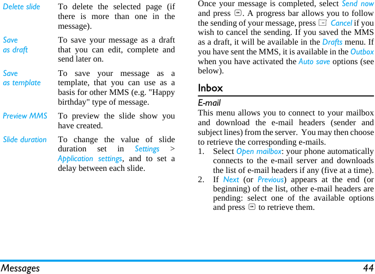 Messages 44Once your message is completed, select Send nowand press ,. A progress bar allows you to followthe sending of your message, press L Cancel if youwish to cancel the sending. If you saved the MMSas a draft, it will be available in the Drafts menu. Ifyou have sent the MMS, it is available in the Outboxwhen you have activated the Auto save options (seebelow).InboxE-mailThis menu allows you to connect to your mailboxand download the e-mail headers (sender andsubject lines) from the server.  You may then chooseto retrieve the corresponding e-mails.1. Select Open mailbox: your phone automaticallyconnects to the e-mail server and downloadsthe list of e-mail headers if any (five at a time).2. If  Next (or Previous) appears at the end (orbeginning) of the list, other e-mail headers arepending: select one of the available optionsand press , to retrieve them.Delete slide To delete the selected page (ifthere is more than one in themessage).Saveas draftTo save your message as a draftthat you can edit, complete andsend later on.Saveas templateTo save your message as atemplate, that you can use as abasis for other MMS (e.g. "Happybirthday" type of message.Preview MMS To preview the slide show youhave created.Slide duration To change the value of slideduration set in Settings >Application settings, and to set adelay between each slide.
