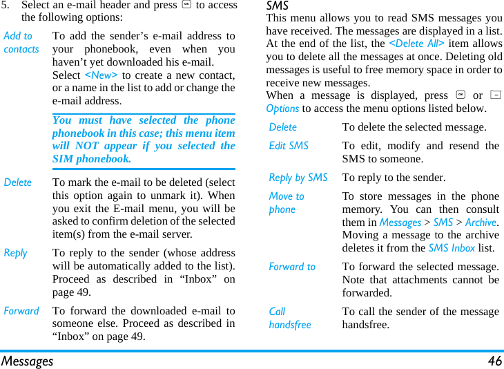 Messages 465. Select an e-mail header and press , to accessthe following options: SMS This menu allows you to read SMS messages youhave received. The messages are displayed in a list.At the end of the list, the <Delete All> item allowsyou to delete all the messages at once. Deleting oldmessages is useful to free memory space in order toreceive new messages.When a message is displayed, press , or LOptions to access the menu options listed below.Add to contactsTo add the sender&rsquo;s e-mail address toyour phonebook, even when youhaven&rsquo;t yet downloaded his e-mail.Select <New> to create a new contact,or a name in the list to add or change thee-mail address.You must have selected the phonephonebook in this case; this menu itemwill NOT appear if you selected theSIM phonebook.Delete To mark the e-mail to be deleted (selectthis option again to unmark it). Whenyou exit the E-mail menu, you will beasked to confirm deletion of the selecteditem(s) from the e-mail server.Reply To reply to the sender (whose addresswill be automatically added to the list).Proceed as described in &ldquo;Inbox&rdquo; onpage 49.Forward To forward the downloaded e-mail tosomeone else. Proceed as described in&ldquo;Inbox&rdquo; on page 49.Delete To delete the selected message.Edit SMS To edit, modify and resend theSMS to someone.Reply by SMS To reply to the sender.Move to  phoneTo store messages in the phonememory. You can then consultthem in Messages > SMS > Archive.Moving a message to the archivedeletes it from the SMS Inbox list.Forward to To forward the selected message.Note that attachments cannot beforwarded.Call handsfreeTo call the sender of the messagehandsfree.