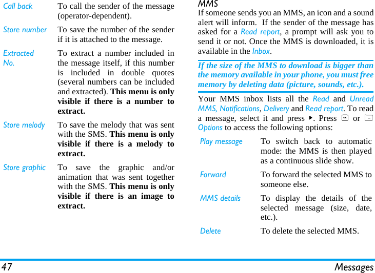 47 MessagesMMS If someone sends you an MMS, an icon and a soundalert will inform.  If the sender of the message hasasked for a Read report, a prompt will ask you tosend it or not. Once the MMS is downloaded, it isavailable in the Inbox.If the size of the MMS to download is bigger thanthe memory available in your phone, you must freememory by deleting data (picture, sounds, etc.).  Your MMS inbox lists all the Read and UnreadMMS, Notifications, Delivery and Read report. To reada message, select it and press >. Press , or LOptions to access the following options:Call back To call the sender of the message(operator-dependent).Store number To save the number of the senderif it is attached to the message.Extracted No.To extract a number included inthe message itself, if this numberis included in double quotes(several numbers can be includedand extracted). This menu is onlyvisible if there is a number toextract.Store melody To save the melody that was sentwith the SMS. This menu is onlyvisible if there is a melody toextract.Store graphic To save the graphic and/oranimation that was sent togetherwith the SMS. This menu is onlyvisible if there is an image toextract.Play message To switch back to automaticmode: the MMS is then playedas a continuous slide show.Forward To forward the selected MMS tosomeone else.MMS details To display the details of theselected message (size, date,etc.).Delete To delete the selected MMS.