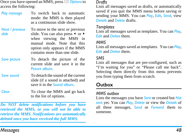 Messages 48Once you have opened an MMS, press L Options toaccess the following:Do NOT delete notifications before you haveretrieved the MMS, or you will not be able toretrieve the MMS. Notifications are automaticallydeleted once you have received the full MMS.DraftsLists all messages saved as drafts, or automaticallysaved if you quit the MMS menu before saving orsending your MMS. You can Play, Edit, Send, viewDetails and Delete drafts.TemplatesLists all messages saved as templates. You can Play,Edit and Delete them.MMSLists all messages saved as templates.  You can Play,Edit and Delete them.SMSLists all messages that are pre-configured, such as&ldquo;I&rsquo;m waiting for you&rdquo; or &ldquo;Please call me back&rdquo;.Selecting them directly from this menu preventsyou from typing them from scratch.OutboxMMS outboxLists the messages you have Sent or created but Notsent yet. You can Play, Delete or view the Details ofall these messages, Send or Forward  them tosomeone.Play message To switch back to automaticmode: the MMS is then playedas a continuous slide show.Next / previousslideTo move to the next or previousslide. You can also press < or >when viewing the MMS inmanual mode. Note that thisoption only appears if the MMScontains more than one slide.Save picture To detach the picture of thecurrent slide and save it in thePicture album.Save sound To detach the sound of the currentslide (if a sound is attached) andsave it in the Sound album.Close To close the MMS and go backto the list of options.