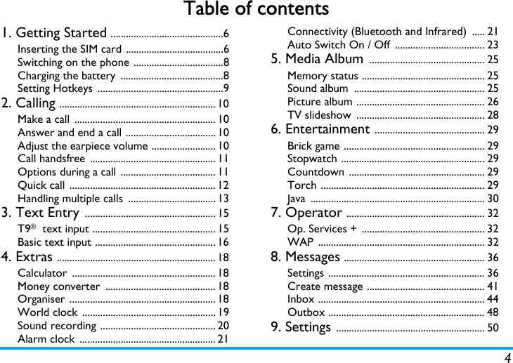 4Table of contents1. Getting Started ............................................6Inserting the SIM card ......................................6Switching on the phone ...................................8Charging the battery  ........................................8Setting Hotkeys  .................................................92. Calling ............................................................. 10Make a call  ....................................................... 10Answer and end a call ................................... 10Adjust the earpiece volume ......................... 10Call handsfree  ................................................. 11Options during a call ..................................... 11Quick call ......................................................... 12Handling multiple calls  .................................. 133. Text Entry ................................................... 15T9&reg; text input ................................................ 15Basic text input ............................................... 164. Extras .............................................................. 18Calculator ........................................................ 18Money converter  ........................................... 18Organiser ......................................................... 18World clock  .................................................... 19Sound recording ............................................. 20Alarm clock  ..................................................... 21Connectivity (Bluetooth and Infrared)  ..... 21Auto Switch On / Off  ................................... 235. Media Album ............................................. 25Memory status ................................................ 25Sound album  ................................................... 25Picture album .................................................. 26TV slideshow  .................................................. 286. Entertainment ........................................... 29Brick game ....................................................... 29Stopwatch ........................................................ 29Countdown ..................................................... 29Torch ................................................................ 29Java .................................................................... 307. Operator ...................................................... 32Op. Services + ................................................ 32WAP ................................................................. 328. Messages ....................................................... 36Settings ............................................................. 36Create message .............................................. 41Inbox ................................................................. 44Outbox ............................................................. 489. Settings .......................................................... 50