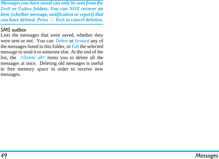 49 MessagesMessages you have saved can only be sent from theDraft or Outbox folders. You can NOT recover anitem (whether message, notification or report) thatyou have deleted. Press R Back to cancel deletion.SMS outboxLists the messages that were saved, whether theywere sent or not.  You can  Delete or forward any ofthe messages listed in this folder, or Edit the selectedmessage to send it to someone else. At the end of thelist, the  <Delete all> items you to delete all themessages at once.  Deleting old messages is usefulto free memory space in order to receive newmessages.