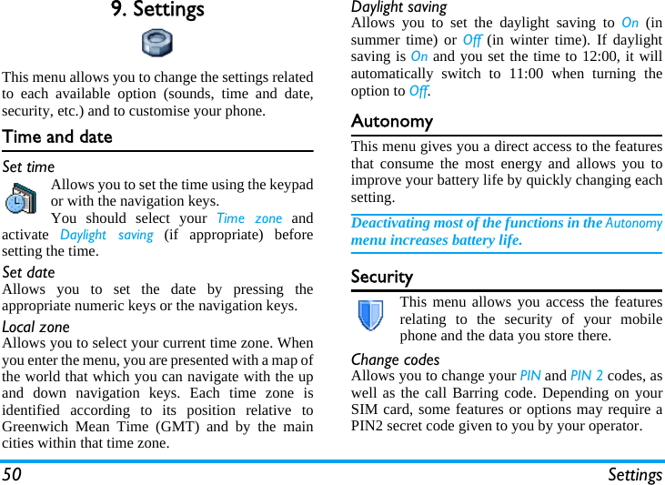 50 Settings9. SettingsThis menu allows you to change the settings relatedto each available option (sounds, time and date,security, etc.) and to customise your phone.Time and dateSet timeAllows you to set the time using the keypador with the navigation keys.You should select your Time zone andactivate  Daylight saving (if appropriate) beforesetting the time.Set dateAllows you to set the date by pressing theappropriate numeric keys or the navigation keys.Local zoneAllows you to select your current time zone. Whenyou enter the menu, you are presented with a map ofthe world that which you can navigate with the upand down navigation keys. Each time zone isidentified according to its position relative toGreenwich Mean Time (GMT) and by the maincities within that time zone.Daylight savingAllows you to set the daylight saving to On (insummer time) or Off (in winter time). If daylightsaving is On and you set the time to 12:00, it willautomatically switch to 11:00 when turning theoption to Off.AutonomyThis menu gives you a direct access to the featuresthat consume the most energy and allows you toimprove your battery life by quickly changing eachsetting.Deactivating most of the functions in the Autonomymenu increases battery life.SecurityThis menu allows you access the featuresrelating to the security of your mobilephone and the data you store there.Change codesAllows you to change your PIN and PIN 2 codes, aswell as the call Barring code. Depending on yourSIM card, some features or options may require aPIN2 secret code given to you by your operator.