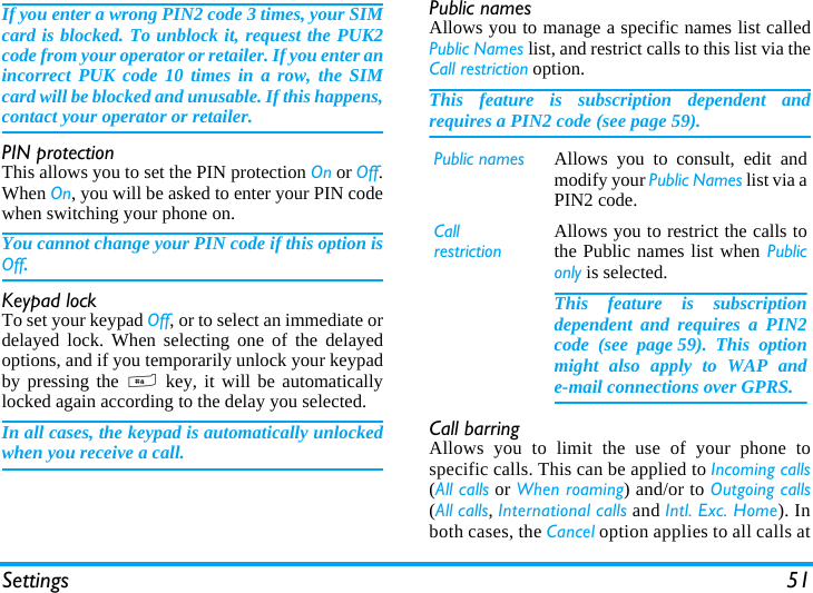 Settings 51If you enter a wrong PIN2 code 3 times, your SIMcard is blocked. To unblock it, request the PUK2code from your operator or retailer. If you enter anincorrect PUK code 10 times in a row, the SIMcard will be blocked and unusable. If this happens,contact your operator or retailer.PIN protectionThis allows you to set the PIN protection On or Off.When On, you will be asked to enter your PIN codewhen switching your phone on.You cannot change your PIN code if this option isOff.Keypad lockTo set your keypad Off, or to select an immediate ordelayed lock. When selecting one of the delayedoptions, and if you temporarily unlock your keypadby pressing the # key, it will be automaticallylocked again according to the delay you selected.In all cases, the keypad is automatically unlockedwhen you receive a call.Public namesAllows you to manage a specific names list calledPublic Names list, and restrict calls to this list via theCall restriction option.This feature is subscription dependent andrequires a PIN2 code (see page 59).Call barringAllows you to limit the use of your phone tospecific calls. This can be applied to Incoming calls(All calls or When roaming) and/or to Outgoing calls(All calls, International calls and Intl. Exc. Home). Inboth cases, the Cancel option applies to all calls atPublic names Allows you to consult, edit andmodify your Public Names list via aPIN2 code.CallrestrictionAllows you to restrict the calls tothe Public names list when Publiconly is selected.This feature is subscriptiondependent and requires a PIN2code (see page 59). This optionmight also apply to WAP ande-mail connections over GPRS.