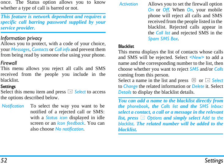 52 Settingsonce. The Status option allows you to knowwhether a type of call is barred or not.This feature is network dependent and requires aspecific call barring password supplied by yourservice provider.Information privacyAllows you to protect, with a code of your choice,your Messages, Contacts or Call info and prevent themfrom being read by someone else using your phone.FirewallThis menu allows you reject all calls and SMSreceived from the people you include in theblacklist.SettingsSelect this menu item and press L Select to accessthe options described below.BlacklistThis menu displays the list of contacts whose callsand SMS will be rejected. Select <New> to add aname and the corresponding number to the list, thenchoose whether you want to reject SMS and/or Callscoming from this person.Select a name in the list and press  , or L Selectto Change the related information or Delete it. SelectDetails to display the blacklist details.You can add a name to the blacklist directly fromthe  phonebook, the Calls list and the SMS Inbox:select a contact, a call or a message in the relevantlist, press L Options and simply select Add to theblacklist. The related number will be added to theblacklist.Notification To select the way you want to benotified of a rejected call or SMS:with a Status icon displayed in idlescreen or an Icon feedback. You canalso choose No notification.Activation Allows you to set the firewall optionOn or Off. When On, your mobilephone will reject all calls and SMSreceived from the people listed in theblacklist. Rejected calls appear inthe Call list and rejected SMS in theSpam SMS Box.