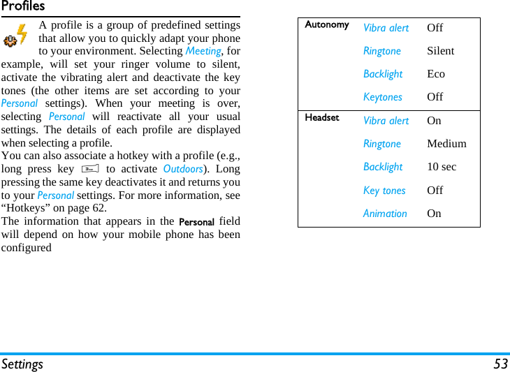 Settings 53ProfilesA profile is a group of predefined settingsthat allow you to quickly adapt your phoneto your environment. Selecting Meeting, forexample, will set your ringer volume to silent,activate the vibrating alert and deactivate the keytones (the other items are set according to yourPersonal settings). When your meeting is over,selecting  Personal will reactivate all your usualsettings. The details of each profile are displayedwhen selecting a profile.You can also associate a hotkey with a profile (e.g.,long press key 3 to activate Outdoors). Longpressing the same key deactivates it and returns youto your Personal settings. For more information, see&ldquo;Hotkeys&rdquo; on page 62. The information that appears in the Personal  fieldwill depend on how your mobile phone has beenconfiguredAutonomy Vibra alert OffRingtone SilentBacklight EcoKeytones OffHeadset Vibra alert OnRingtone MediumBacklight 10 secKey tones OffAnimation On