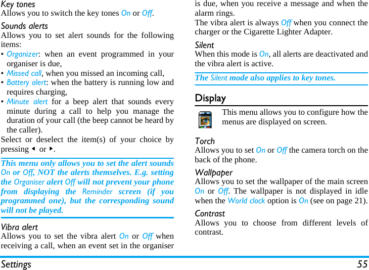 Settings 55Key tonesAllows you to switch the key tones On or Off.Sounds alertsAllows you to set alert sounds for the followingitems:&bull;Organizer: when an event programmed in yourorganiser is due,&bull;Missed call, when you missed an incoming call,&bull;Battery alert: when the battery is running low andrequires charging,&bull;Minute alert for a beep alert that sounds everyminute during a call to help you manage theduration of your call (the beep cannot be heard bythe caller).Select or deselect the item(s) of your choice bypressing < or >.This menu only allows you to set the alert soundsOn or Off, NOT the alerts themselves. E.g. settingthe Organiser alert Off will not prevent your phonefrom displaying the Reminder screen (if youprogrammed one), but the corresponding soundwill not be played.Vibra alertAllows you to set the vibra alert On or Off whenreceiving a call, when an event set in the organiseris due, when you receive a message and when thealarm rings.The vibra alert is always Off when you connect thecharger or the Cigarette Lighter Adapter.SilentWhen this mode is On, all alerts are deactivated andthe vibra alert is active.The Silent mode also applies to key tones.DisplayThis menu allows you to configure how themenus are displayed on screen.TorchAllows you to set On or Off the camera torch on theback of the phone.WallpaperAllows you to set the wallpaper of the main screenOn or Off. The wallpaper is not displayed in idlewhen the World clock option is On (see on page 21).ContrastAllows you to choose from different levels ofcontrast.