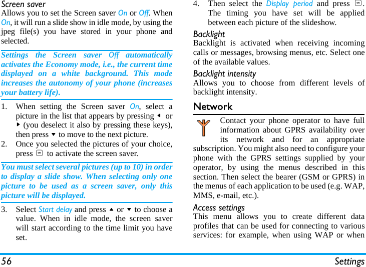 56 SettingsScreen saverAllows you to set the Screen saver On or Off. WhenOn, it will run a slide show in idle mode, by using thejpeg file(s) you have stored in your phone andselected.Settings the Screen saver Off automaticallyactivates the Economy mode, i.e., the current timedisplayed on a white background. This modeincreases the autonomy of your phone (increasesyour battery life).1. When setting the Screen saver On, select apicture in the list that appears by pressing < or> (you deselect it also by pressing these keys),then press - to move to the next picture.2. Once you selected the pictures of your choice,press , to activate the screen saver.You must select several pictures (up to 10) in orderto display a slide show. When selecting only onepicture to be used as a screen saver, only thispicture will be displayed.3. Select Start delay and press + or - to choose avalue. When in idle mode, the screen saverwill start according to the time limit you haveset.4. Then select the Display period and press ,.The timing you have set will be appliedbetween each picture of the slideshow.BacklightBacklight is activated when receiving incomingcalls or messages, browsing menus, etc. Select oneof the available values.Backlight intensityAllows you to choose from different levels ofbacklight intensity.NetworkContact your phone operator to have fullinformation about GPRS availability overits network and for an appropriatesubscription. You might also need to configure yourphone with the GPRS settings supplied by youroperator, by using the menus described in thissection. Then select the bearer (GSM or GPRS) inthe menus of each application to be used (e.g. WAP,MMS, e-mail, etc.).Access settingsThis menu allows you to create different dataprofiles that can be used for connecting to variousservices: for example, when using WAP or when