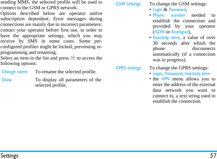 Settings 57sending MMS, the selected profile will be used toconnect to the GSM or GPRS network.Options described below are operator and/orsubscription dependent. Error messages duringconnections are mainly due to incorrect parameters:contact your operator before first use, in order tohave the appropriate settings, which you mayreceive by SMS in some cases. Some pre-configured profiles might be locked, preventing re-programming and renaming.Select an item in the list and press , to access thefollowing options:Change name To rename the selected profile.Show To display all parameters of theselected profile.GSM Settings To change the GSM settings:&bull;Login &amp; Password,&bull;Phone number needed toestablish the connection andprovided by your operator(ISDN or Analogue),&bull;Inactivity time, a value of over30 seconds after which thephone disconnectsautomatically (if a connectionwas in progress).GPRS settings To change the GPRS settings:&bull;Login, Password, Inactivity time&bull;the APN menu allows you toenter the address of the externaldata network you want toconnect to, a text string used toestablish the connection.