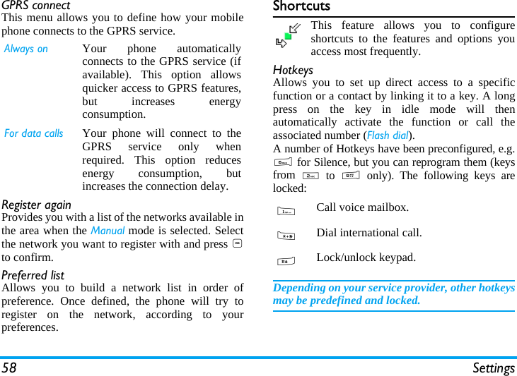 58 SettingsGPRS connectThis menu allows you to define how your mobilephone connects to the GPRS service.Register againProvides you with a list of the networks available inthe area when the Manual mode is selected. Selectthe network you want to register with and press ,to confirm.Preferred listAllows you to build a network list in order ofpreference. Once defined, the phone will try toregister on the network, according to yourpreferences.ShortcutsThis feature allows you to configureshortcuts to the features and options youaccess most frequently.HotkeysAllows you to set up direct access to a specificfunction or a contact by linking it to a key. A longpress on the key in idle mode will thenautomatically activate the function or call theassociated number (Flash dial).A number of Hotkeys have been preconfigured, e.g.6 for Silence, but you can reprogram them (keysfrom  2 to 9 only). The following keys arelocked:Depending on your service provider, other hotkeysmay be predefined and locked.Always on Your phone automaticallyconnects to the GPRS service (ifavailable). This option allowsquicker access to GPRS features,but increases energyconsumption.For data calls Your phone will connect to theGPRS service only whenrequired. This option reducesenergy consumption, butincreases the connection delay.1Call voice mailbox.*Dial international call.#Lock/unlock keypad.