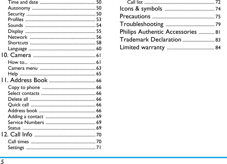 5Time and date ................................................. 50Autonomy ........................................................ 50Security ............................................................. 50Profiles .............................................................. 53Sounds .............................................................. 54Display .............................................................. 55Network .......................................................... 56Shortcuts .......................................................... 58Language ........................................................... 6010. Camera ....................................................... 61How to...  .......................................................... 61Camera menu  ................................................. 63Help ................................................................... 6511. Address Book ......................................... 66Copy to phone  ............................................... 66Select contacts ................................................ 66Delete all .......................................................... 66Quick call  ......................................................... 66Address book .................................................. 66Adding a contact  ............................................ 69Service Numbers ............................................ 69Status ................................................................ 6912. Call Info ...................................................... 70Call times  ......................................................... 70Settings ............................................................. 71Call list .............................................................. 72Icons &amp; symbols ............................................ 74Precautions ....................................................... 75Troubleshooting ........................................... 79Philips Authentic Accessories .............. 81Trademark Declaration ............................ 83Limited warranty .......................................... 84