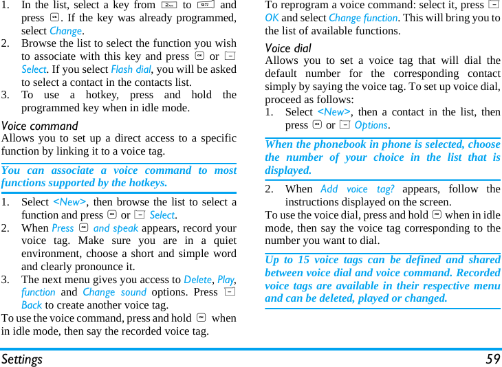 Settings 591. In the list, select a key from 2 to 9 andpress ,. If the key was already programmed,select Change.2. Browse the list to select the function you wishto associate with this key and press , or LSelect. If you select Flash dial, you will be askedto select a contact in the contacts list.3. To use a hotkey, press and hold theprogrammed key when in idle mode.Voice commandAllows you to set up a direct access to a specificfunction by linking it to a voice tag.You can associate a voice command to mostfunctions supported by the hotkeys.1. Select <New>, then browse the list to select afunction and press , or L Select.2. When Press , and speak appears, record yourvoice tag. Make sure you are in a quietenvironment, choose a short and simple wordand clearly pronounce it.3. The next menu gives you access to Delete, Play,function and Change sound options. Press RBack to create another voice tag.To use the voice command, press and hold ,  whenin idle mode, then say the recorded voice tag.To reprogram a voice command: select it, press LOK and select Change function. This will bring you tothe list of available functions.Voice dialAllows you to set a voice tag that will dial thedefault number for the corresponding contactsimply by saying the voice tag. To set up voice dial,proceed as follows:1. Select  <New>, then a contact in the list, thenpress , or L Options.When the phonebook in phone is selected, choosethe number of your choice in the list that isdisplayed.2. When  Add voice tag? appears, follow theinstructions displayed on the screen. To use the voice dial, press and hold , when in idlemode, then say the voice tag corresponding to thenumber you want to dial.Up to 15 voice tags can be defined and sharedbetween voice dial and voice command. Recordedvoice tags are available in their respective menuand can be deleted, played or changed.