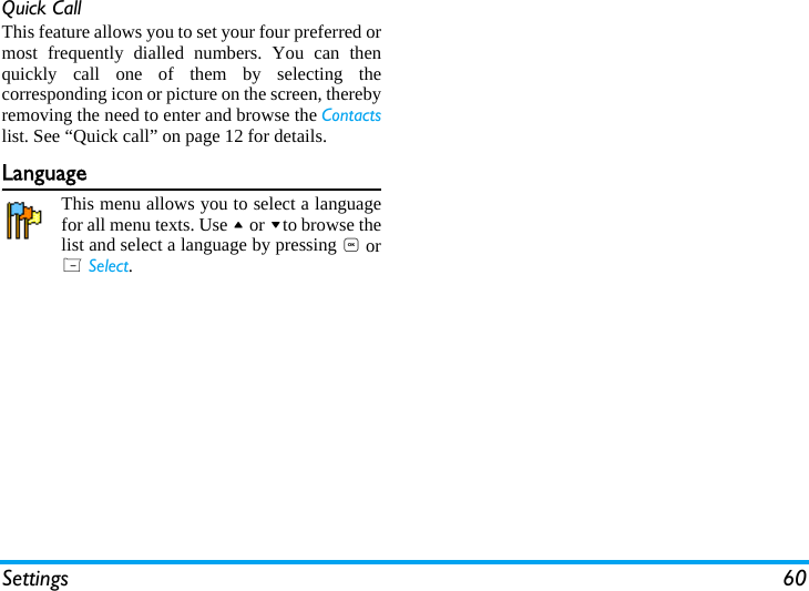Settings 60Quick CallThis feature allows you to set your four preferred ormost frequently dialled numbers. You can thenquickly call one of them by selecting thecorresponding icon or picture on the screen, therebyremoving the need to enter and browse the Contactslist. See &ldquo;Quick call&rdquo; on page 12 for details.LanguageThis menu allows you to select a languagefor all menu texts. Use + or -to browse thelist and select a language by pressing , orL Select.