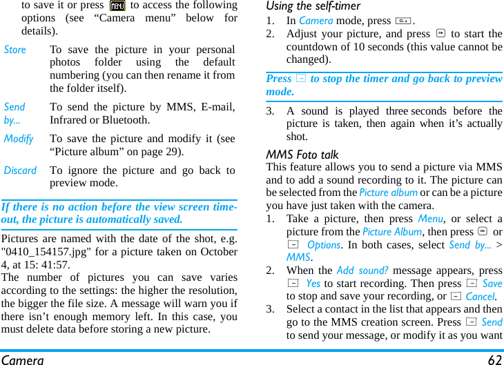 Camera 62to save it or press   to access the followingoptions (see &ldquo;Camera menu&rdquo; below fordetails).If there is no action before the view screen time-out, the picture is automatically saved.Pictures are named with the date of the shot, e.g."0410_154157.jpg" for a picture taken on October4, at 15: 41:57.The number of pictures you can save variesaccording to the settings: the higher the resolution,the bigger the file size. A message will warn you ifthere isn&rsquo;t enough memory left. In this case, youmust delete data before storing a new picture.Using the self-timer1. In Camera mode, press 0.2. Adjust your picture, and press , to start thecountdown of 10 seconds (this value cannot bechanged).Press L to stop the timer and go back to previewmode.3. A sound is played three seconds before thepicture is taken, then again when it&rsquo;s actuallyshot.MMS Foto talkThis feature allows you to send a picture via MMSand to add a sound recording to it. The picture canbe selected from the Picture album or can be a pictureyou have just taken with the camera.1. Take a picture, then press Menu, or select apicture from the Picture Album, then press , orL  Options. In both cases, select Send by... >MMS.2. When the Add sound? message appears, pressL Yes to start recording. Then press L Saveto stop and save your recording, or R Cancel.3. Select a contact in the list that appears and thengo to the MMS creation screen. Press L Sendto send your message, or modify it as you wantStore To save the picture in your personalphotos folder using the defaultnumbering (you can then rename it fromthe folder itself).Send by...To send the picture by MMS, E-mail,Infrared or Bluetooth.Modify  To save the picture and modify it (see&ldquo;Picture album&rdquo; on page 29).Discard To ignore the picture and go back topreview mode.