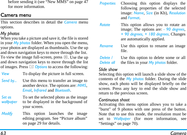 63 Camerabefore sending it (see &ldquo;New MMS&rdquo; on page 47for more information.Camera menuThis section describes in detail the Camera menuoptions.My photosWhen you take a picture and save it, the file is storedin your My photos folder. When you open the menu,your photos are displayed as thumbnails. Use the upand down navigation keys to move through the list. To view the image full-screen, press ,. Use the upand down navigation keys to move through the listof images. Press L Options to access the following: Slide showSelecting this option will launch a slide show of thecontents of the My photos folder. During the slideshow, each photo will be displayed briefly on thescreen. Press any key to end the slide show andreturn to the previous screen.Continuous shootActivating this menu option allows you to take a"burst" of 9 photos with one press of the button.Note that to use this mode, the resolution must beset to Wallpaper  (for more information, see&ldquo;Settings&rdquo; on page 70).View To display the picture in full screen.Send by... Use this menu to transfer an image toanother device. The options are: MMS,Email, Infrared and Bluetooth.Set as wallpaperTo set the selected photo as the imageto be displayed in the background ofyour screen.Modify This option launches the imageediting program. See &ldquo;Picture album&rdquo;on page 29 for details.Properties Choosing this option displays thefollowing properties of the selectedimage: Name, Size (in Kb), Resolutionand Format.Rotate This option allows you to rotate animage; The options are: - 90 degrees,+ 90 degrees, + 180 degrees. Changesare automatically applied.Rename Use this option to rename an imagefile.Delete / Delete allUse this option to delete some or allthe files in your My photos folder. 